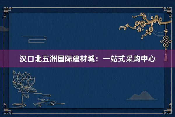 汉口北五洲国际建材城：一站式采购中心