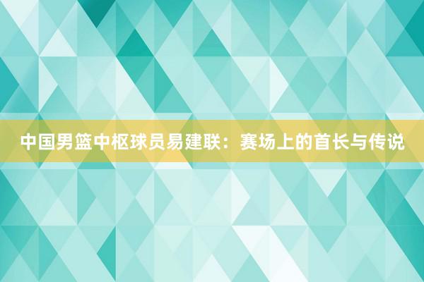 中国男篮中枢球员易建联：赛场上的首长与传说